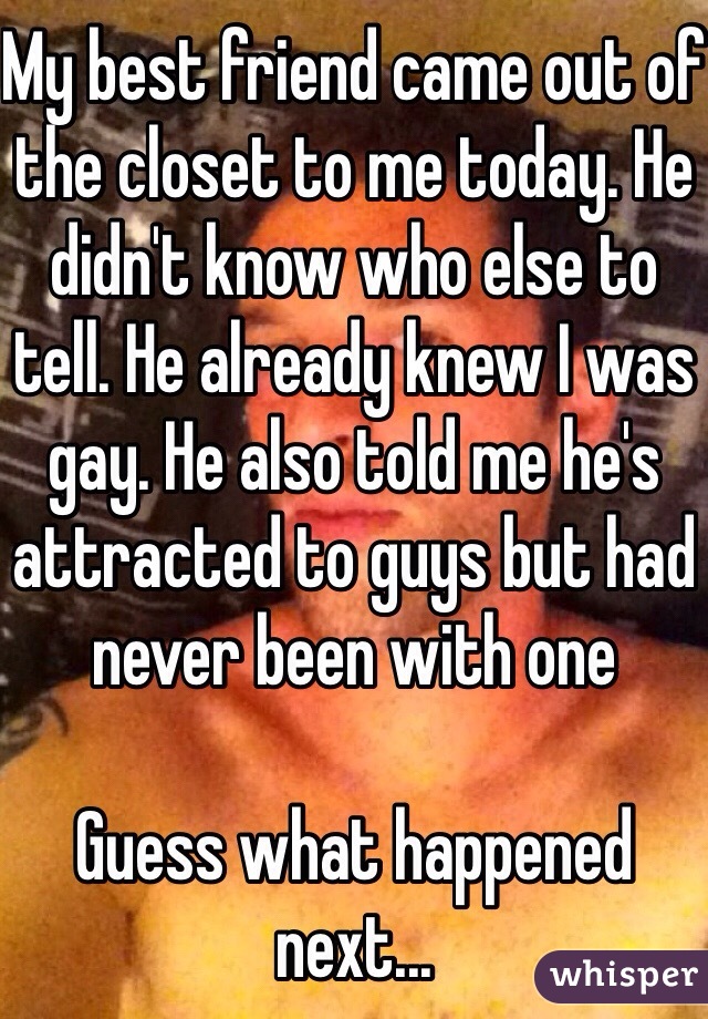 My best friend came out of the closet to me today. He didn't know who else to tell. He already knew I was gay. He also told me he's attracted to guys but had never been with one

Guess what happened next...