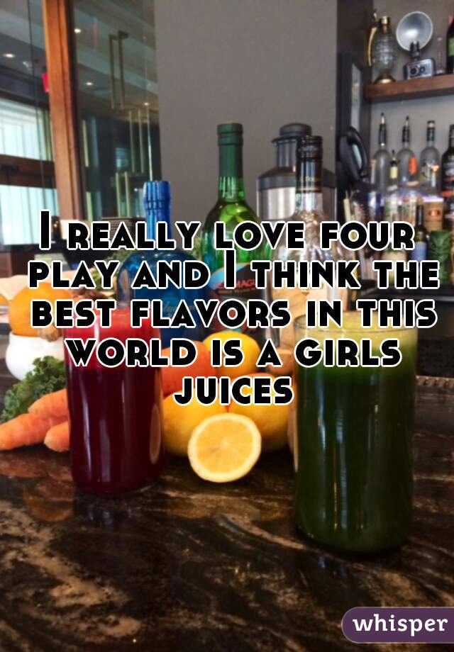 I really love four play and I think the best flavors in this world is a girls juices
