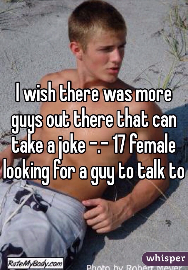 I wish there was more guys out there that can take a joke -.- 17 female looking for a guy to talk to 