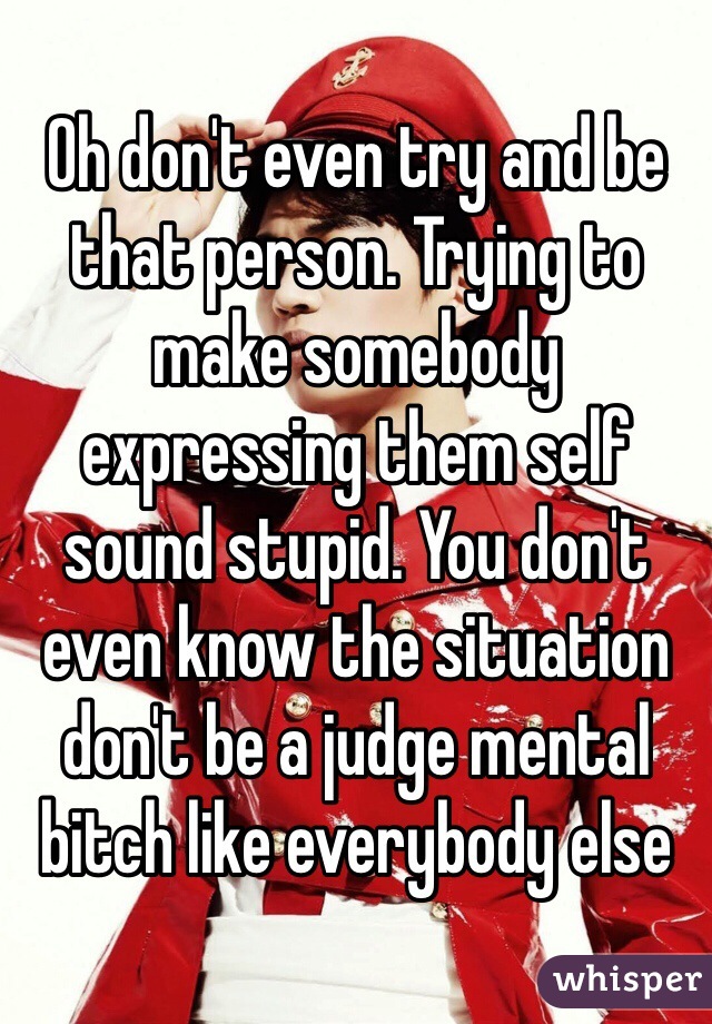 Oh don't even try and be that person. Trying to make somebody expressing them self sound stupid. You don't even know the situation don't be a judge mental bitch like everybody else