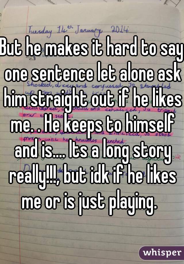 But he makes it hard to say one sentence let alone ask him straight out if he likes me. . He keeps to himself and is.... Its a long story really!!!, but idk if he likes me or is just playing.  