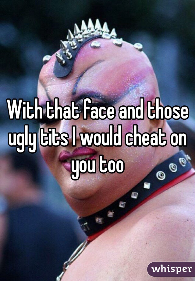With that face and those ugly tits I would cheat on you too