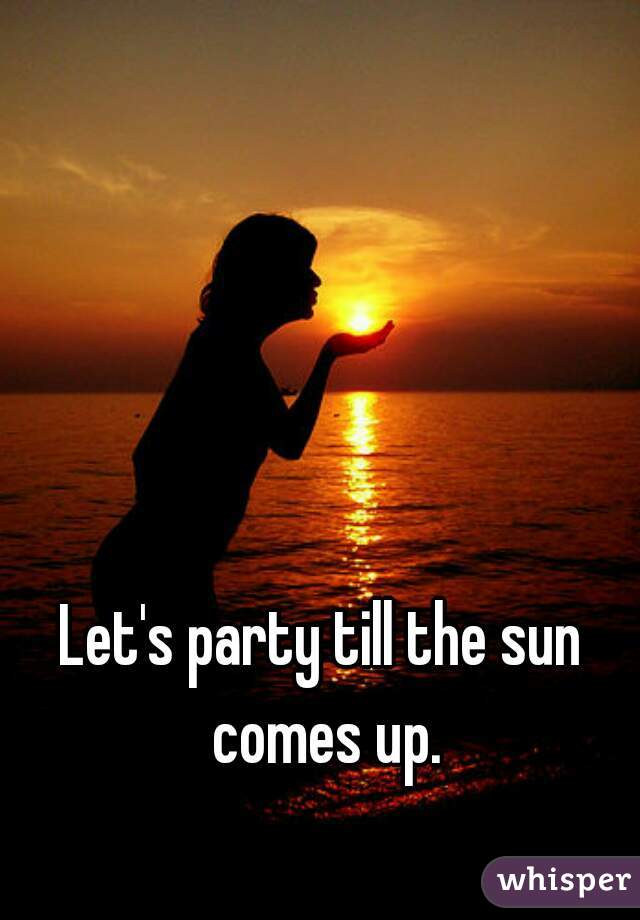 Let's party till the sun comes up.