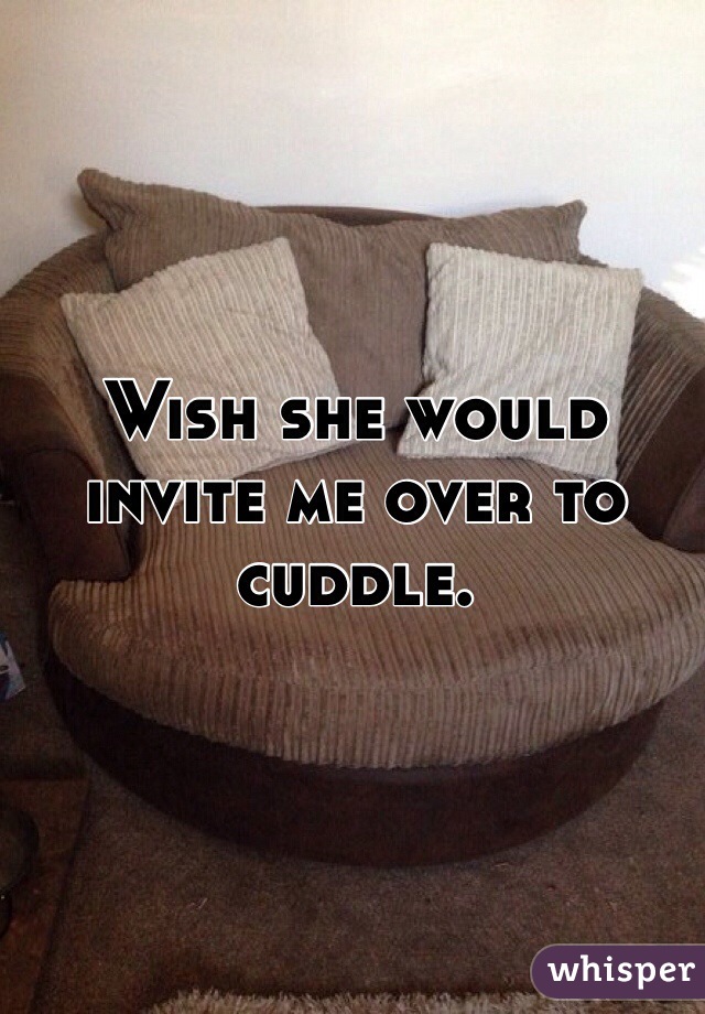 Wish she would invite me over to cuddle. 