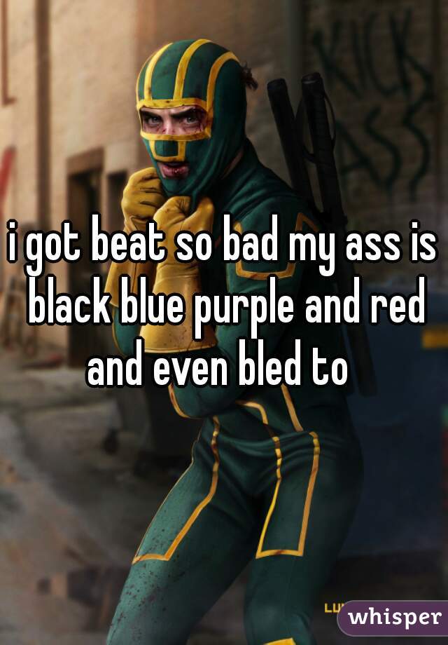 i got beat so bad my ass is black blue purple and red and even bled to  