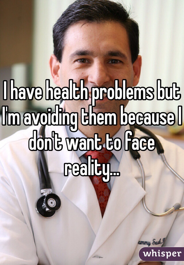 I have health problems but I'm avoiding them because I don't want to face reality...
