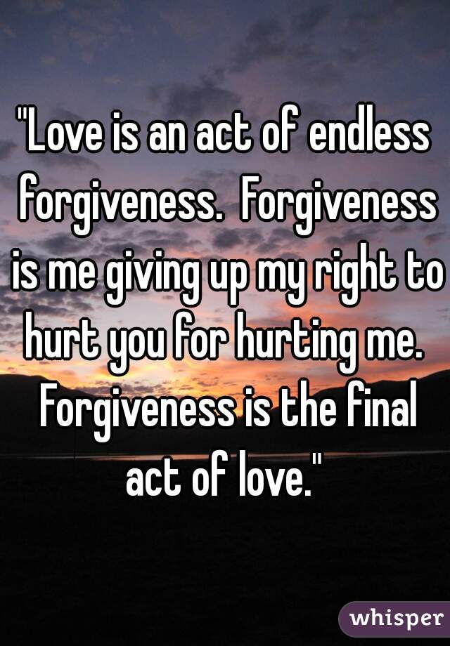 "Love is an act of endless forgiveness.  Forgiveness is me giving up my right to hurt you for hurting me.  Forgiveness is the final act of love." 