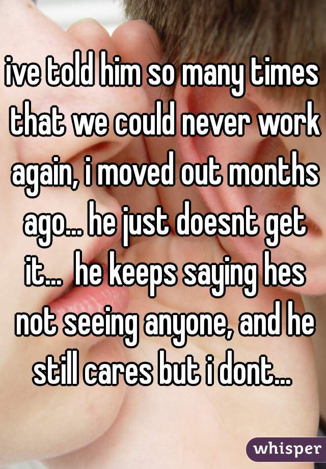 ive told him so many times that we could never work again, i moved out months ago... he just doesnt get it...  he keeps saying hes not seeing anyone, and he still cares but i dont... 