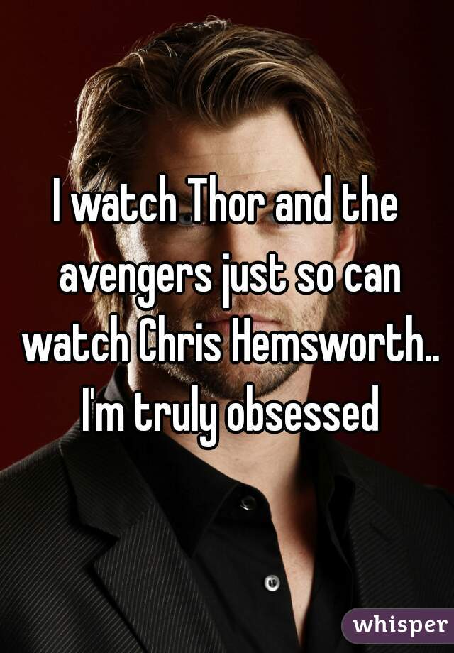I watch Thor and the avengers just so can watch Chris Hemsworth.. I'm truly obsessed