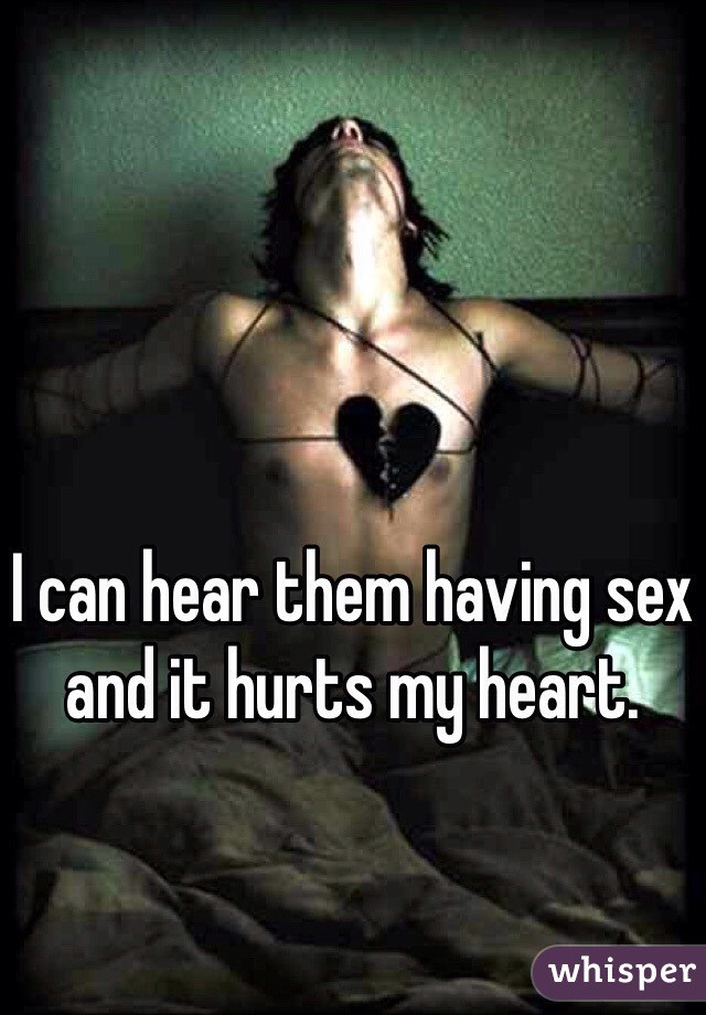 I can hear them having sex and it hurts my heart. 