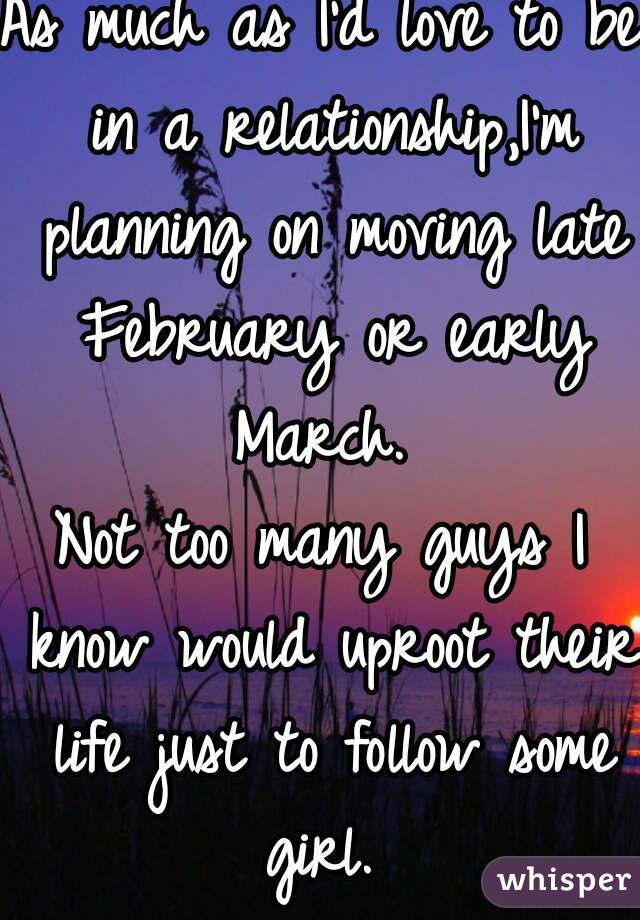 As much as I'd love to be in a relationship,I'm planning on moving late February or early March. 
Not too many guys I know would uproot their life just to follow some girl. 