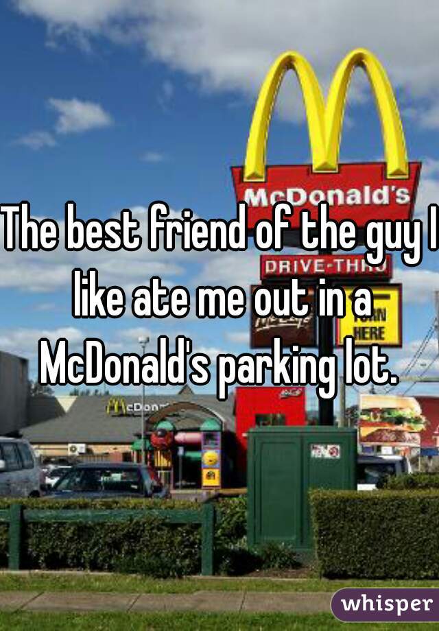 The best friend of the guy I like ate me out in a McDonald's parking lot. 