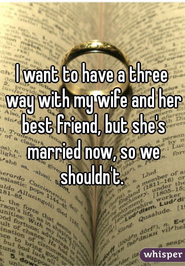 I want to have a three way with my wife and her best friend, but she's married now, so we shouldn't. 