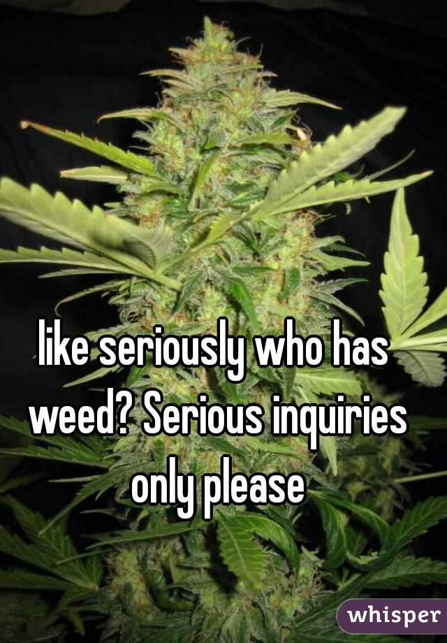 like seriously who has weed? Serious inquiries only please