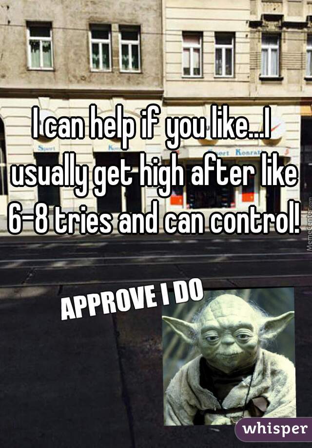 I can help if you like...I usually get high after like 6-8 tries and can control!