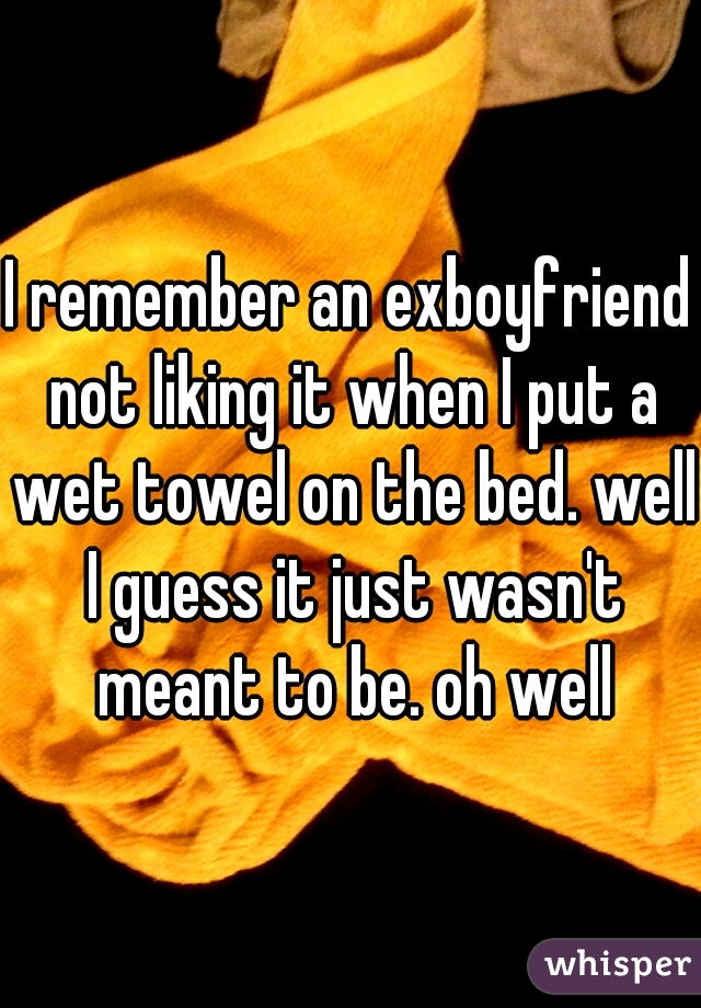 I remember an exboyfriend not liking it when I put a wet towel on the bed. well I guess it just wasn't meant to be. oh well