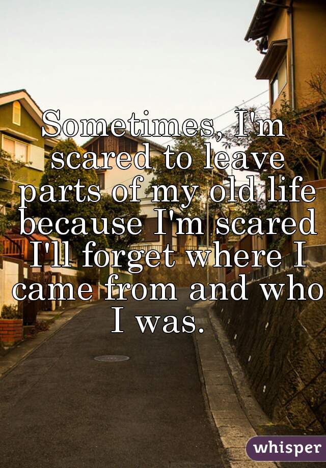Sometimes, I'm scared to leave parts of my old life because I'm scared I'll forget where I came from and who I was.  