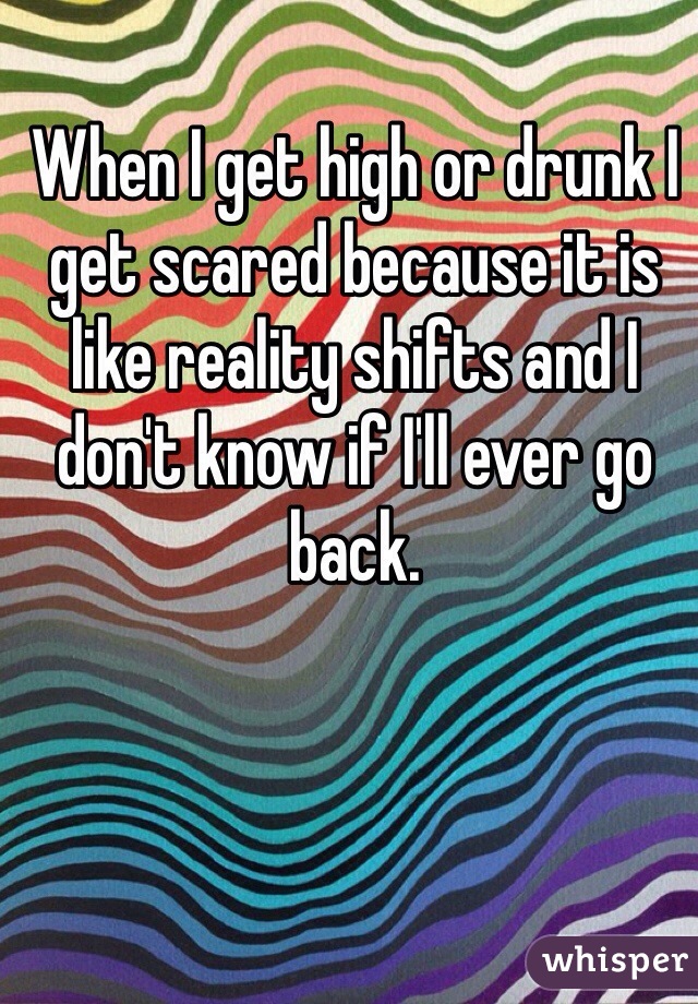 When I get high or drunk I get scared because it is like reality shifts and I don't know if I'll ever go back.