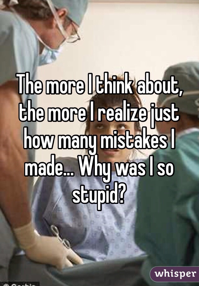The more I think about, the more I realize just how many mistakes I made... Why was I so stupid? 