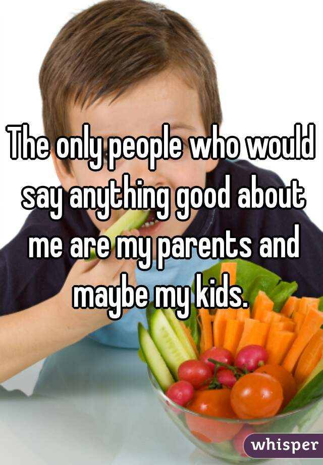 The only people who would say anything good about me are my parents and maybe my kids. 