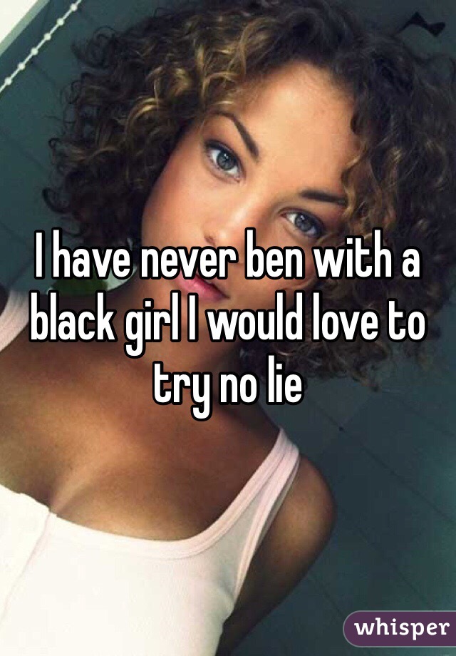 I have never ben with a black girl I would love to try no lie 