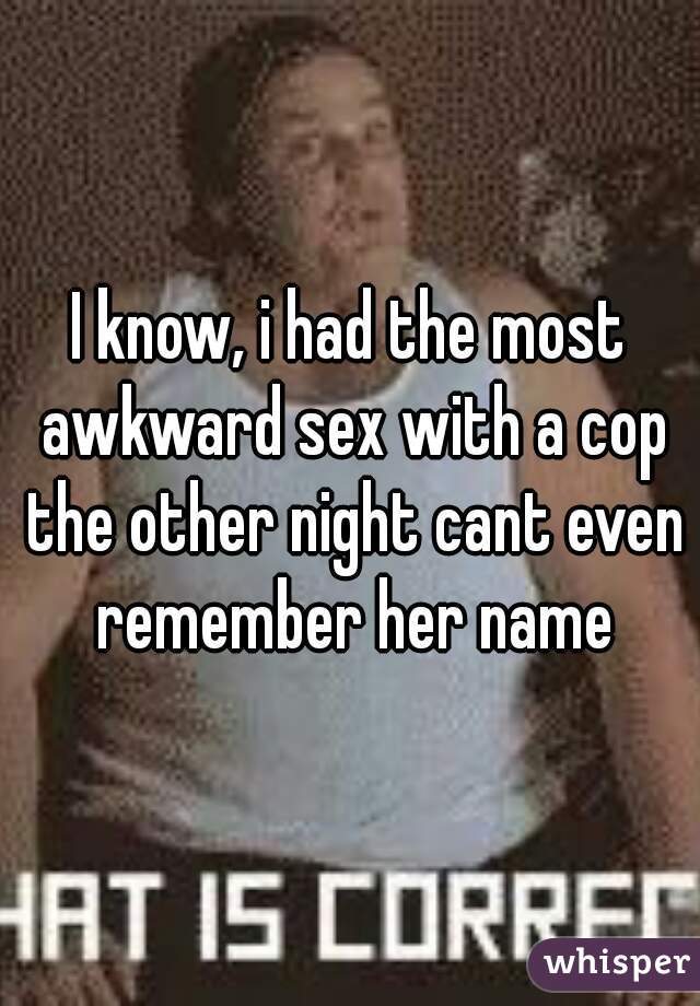 I know, i had the most awkward sex with a cop the other night cant even remember her name