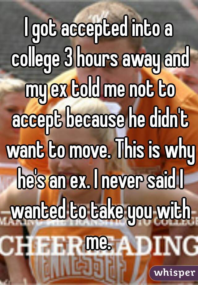 I got accepted into a college 3 hours away and my ex told me not to accept because he didn't want to move. This is why he's an ex. I never said I wanted to take you with me. 