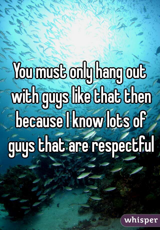 You must only hang out with guys like that then because I know lots of guys that are respectful