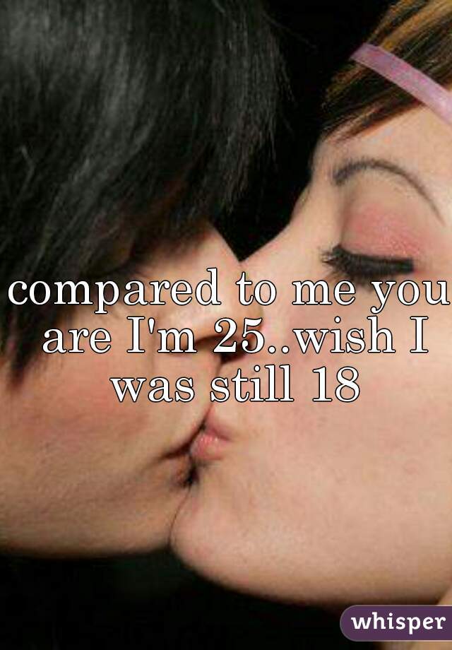 compared to me you are I'm 25..wish I was still 18