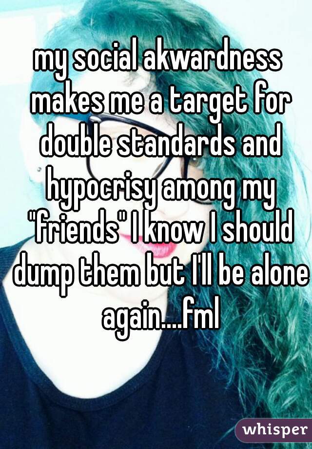 my social akwardness makes me a target for double standards and hypocrisy among my "friends" I know I should dump them but I'll be alone again....fml