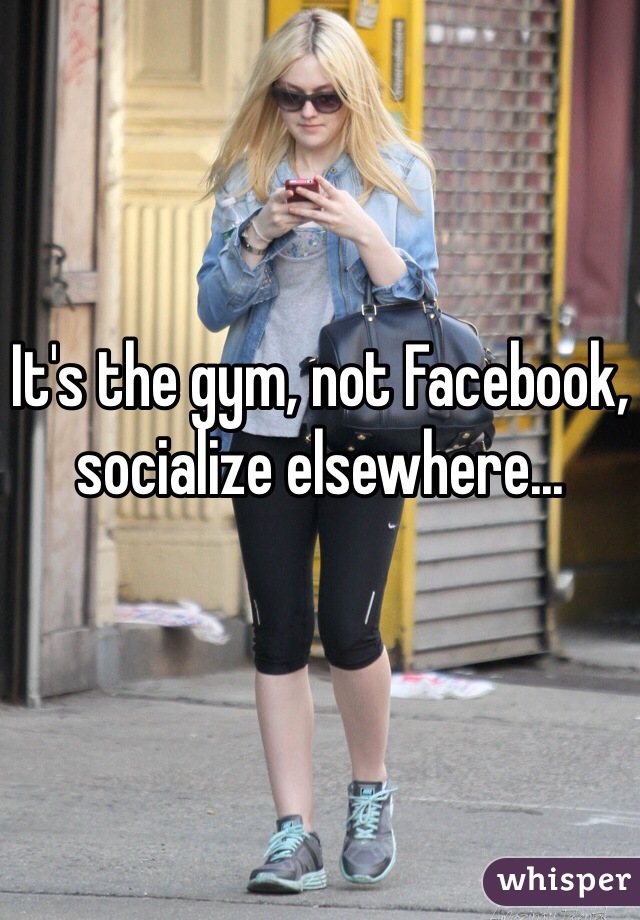 It's the gym, not Facebook, socialize elsewhere...