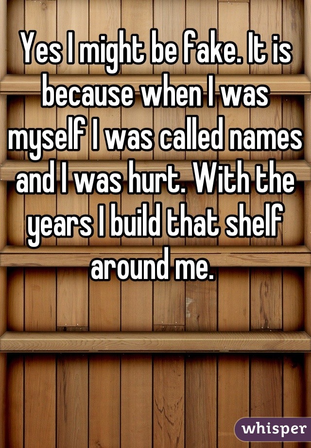 Yes I might be fake. It is because when I was myself I was called names and I was hurt. With the years I build that shelf around me. 