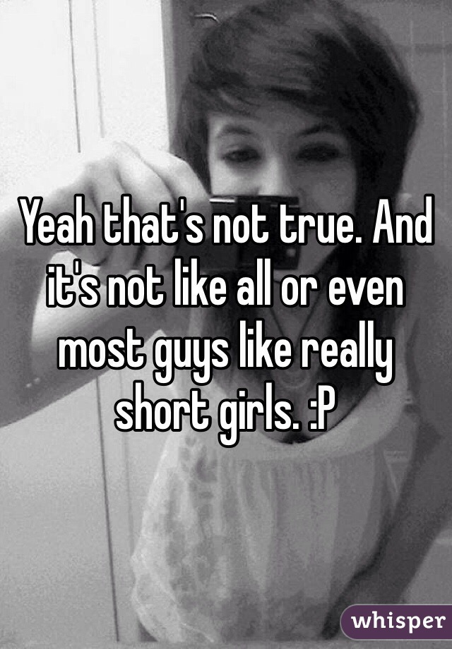Yeah that's not true. And it's not like all or even most guys like really short girls. :P