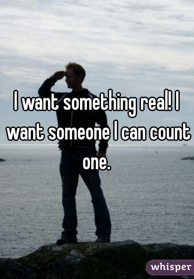 I want something real! I want someone I can count one. 
