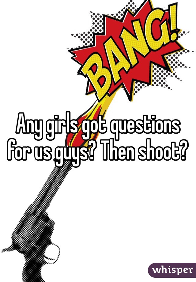 Any girls got questions for us guys? Then shoot? 