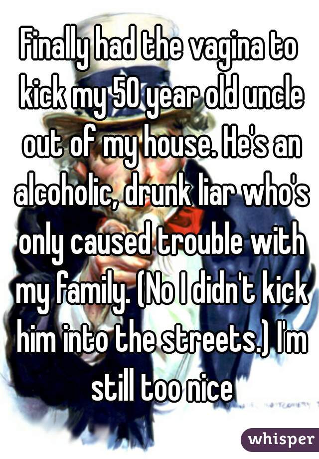 Finally had the vagina to kick my 50 year old uncle out of my house. He's an alcoholic, drunk liar who's only caused trouble with my family. (No I didn't kick him into the streets.) I'm still too nice