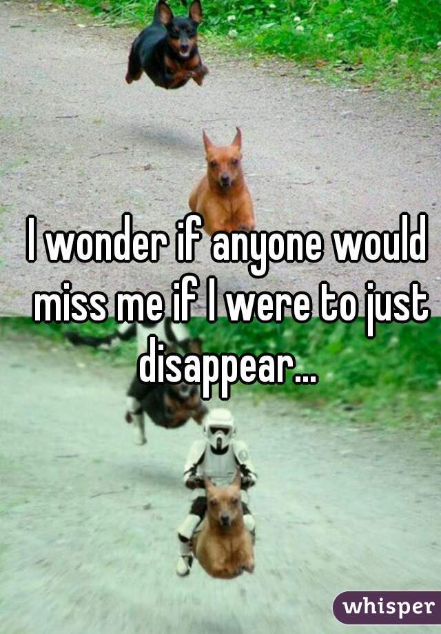 I wonder if anyone would miss me if I were to just disappear... 