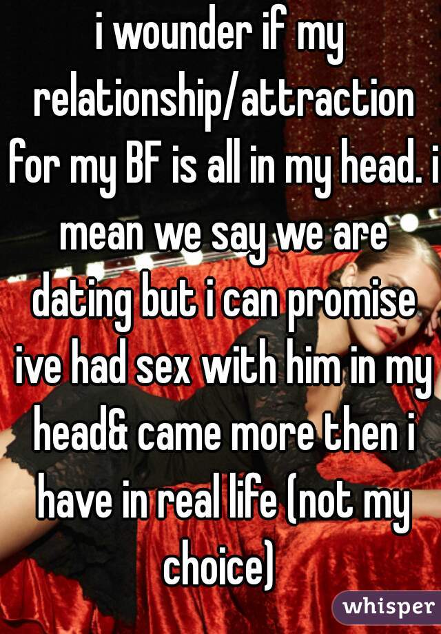 i wounder if my relationship/attraction for my BF is all in my head. i mean we say we are dating but i can promise ive had sex with him in my head& came more then i have in real life (not my choice) 