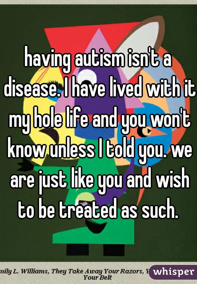 having autism isn't a disease. I have lived with it my hole life and you won't know unless I told you. we are just like you and wish to be treated as such. 