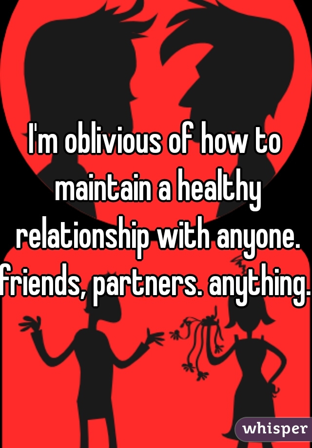 I'm oblivious of how to maintain a healthy relationship with anyone.
friends, partners. anything.