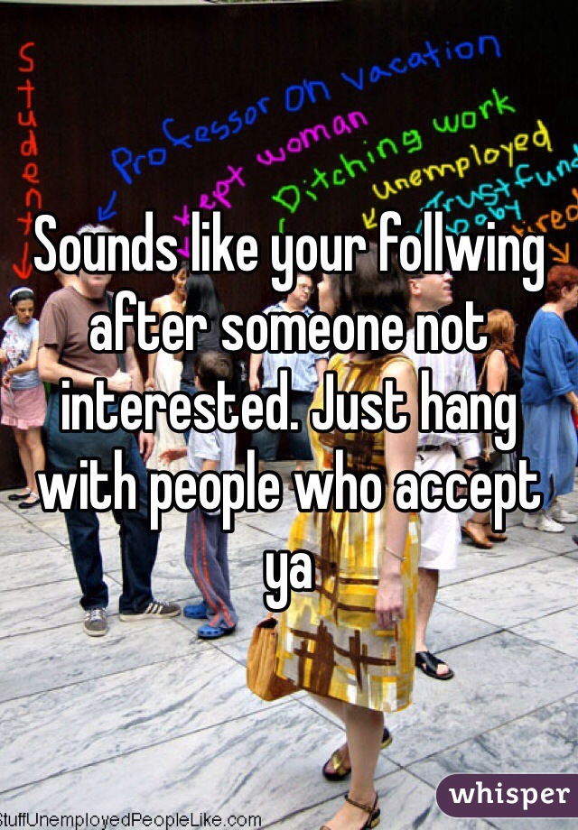 Sounds like your follwing after someone not interested. Just hang with people who accept ya