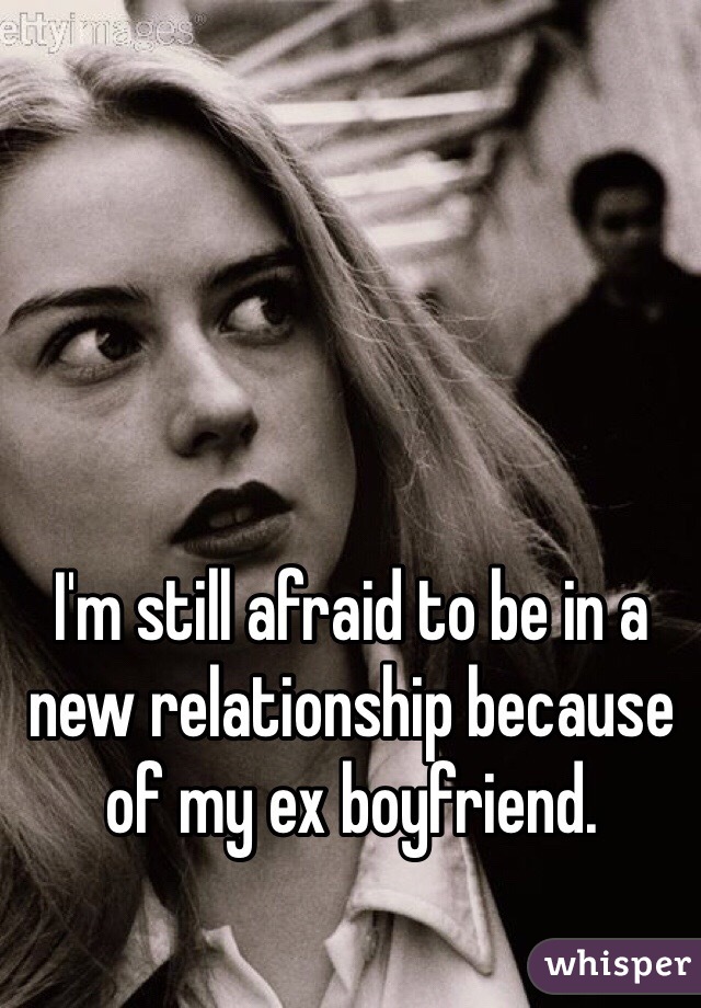 I'm still afraid to be in a new relationship because of my ex boyfriend. 