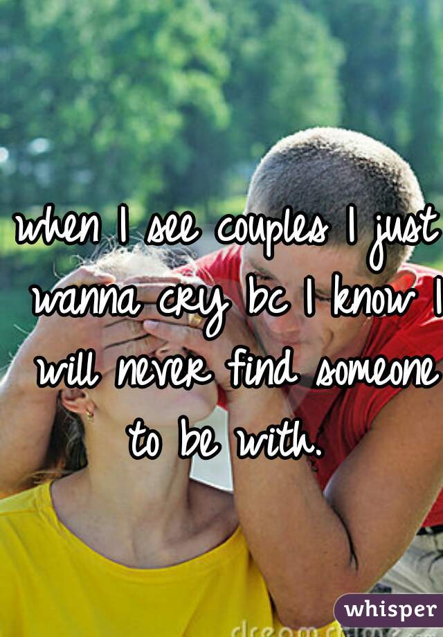 when I see couples I just wanna cry bc I know I will never find someone to be with. 