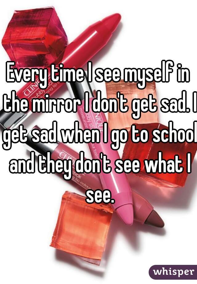 Every time I see myself in the mirror I don't get sad. I get sad when I go to school and they don't see what I see.
