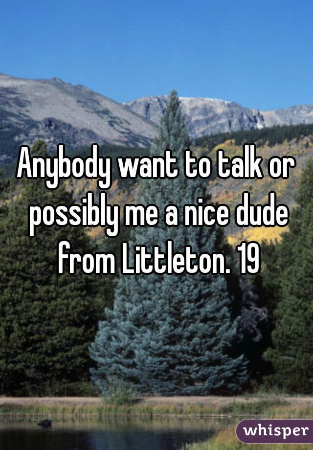 Anybody want to talk or possibly me a nice dude from Littleton. 19