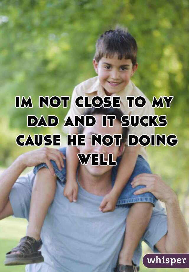 im not close to my dad and it sucks cause he not doing well