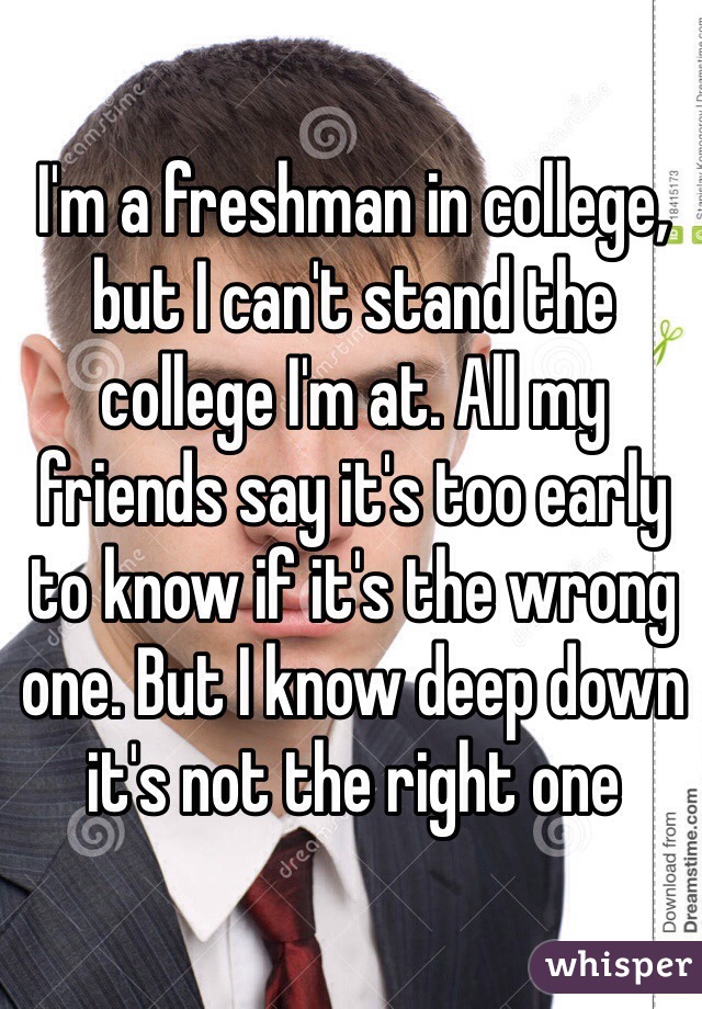 I'm a freshman in college, but I can't stand the college I'm at. All my friends say it's too early to know if it's the wrong one. But I know deep down it's not the right one