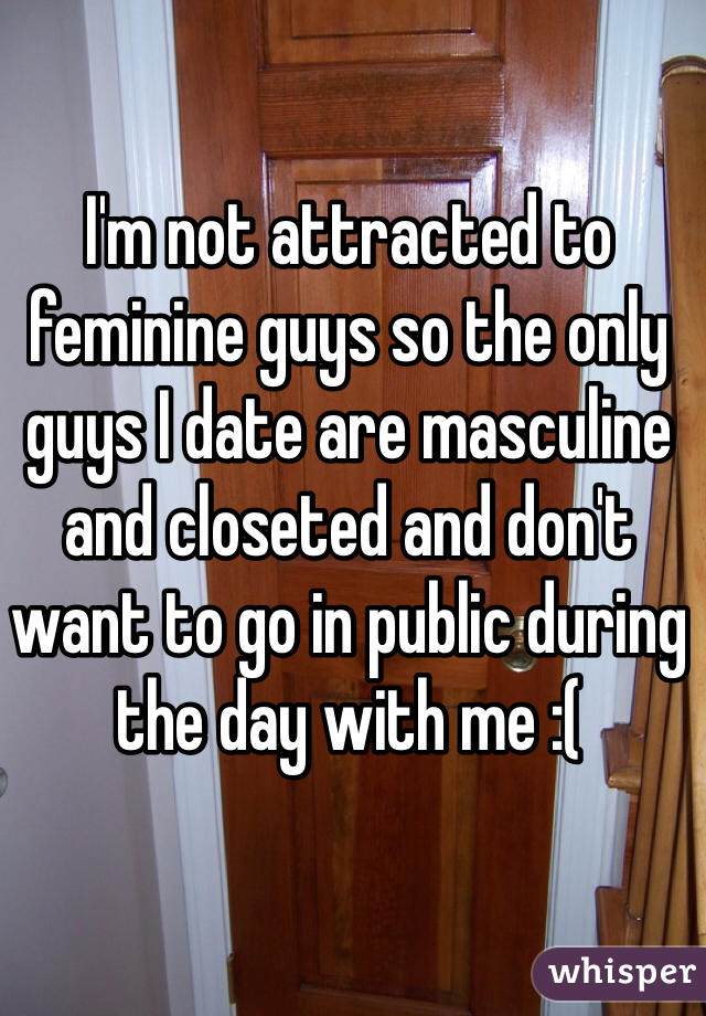 I'm not attracted to feminine guys so the only guys I date are masculine and closeted and don't want to go in public during the day with me :(