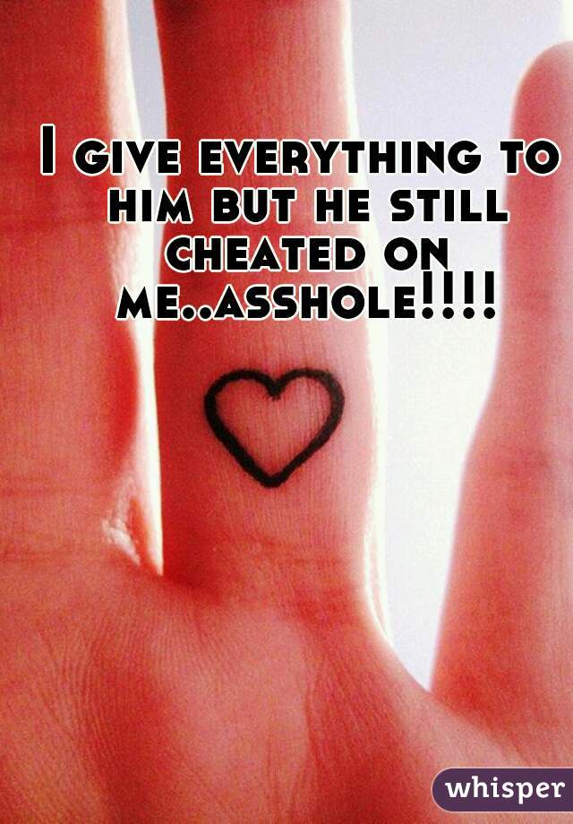 I give everything to him but he still cheated on me..asshole!!!!