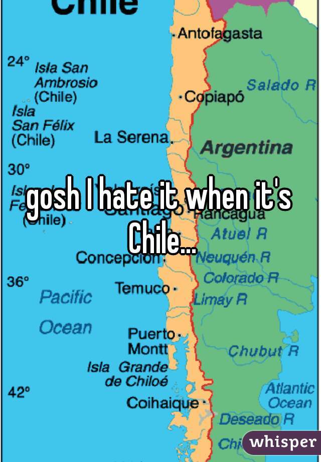 gosh I hate it when it's Chile...